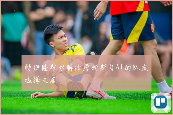 特伊隆希尔解读詹姆斯与AI的队友选择之道