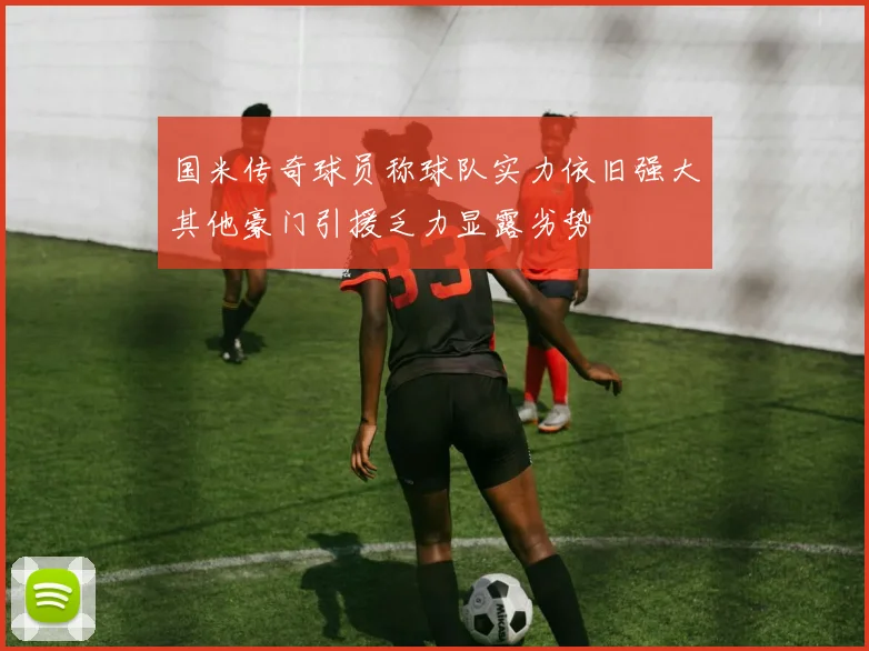 国米传奇球员称球队实力依旧强大其他豪门引援乏力显露劣势
